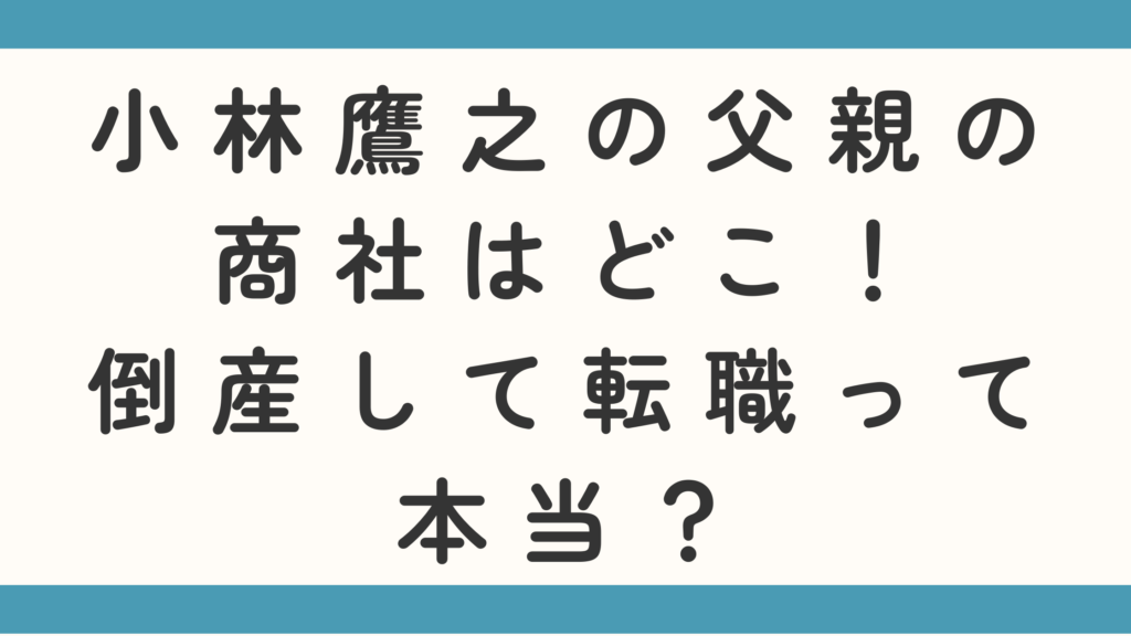 小林鷹之の父親の商社はどこ！倒産して転職って本当？