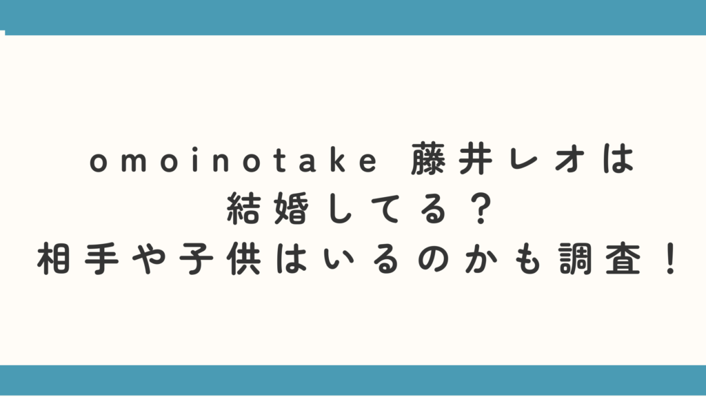omoinotake 藤井レオは結婚してる？相手や子供はいるのかも調査！
