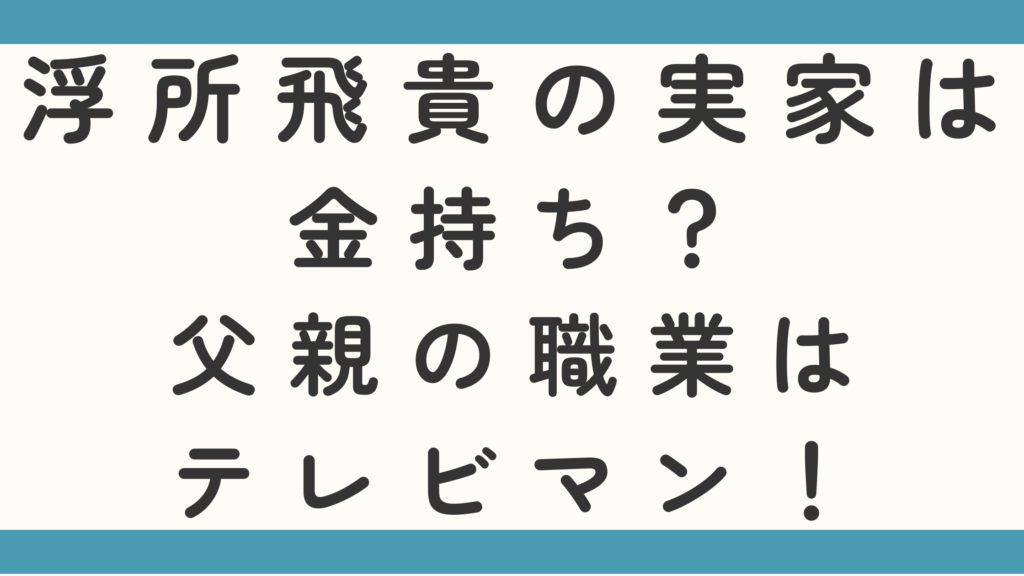 浮所飛貴の実家は金持ち？父親の職業はテレビマンなのかもチェック！