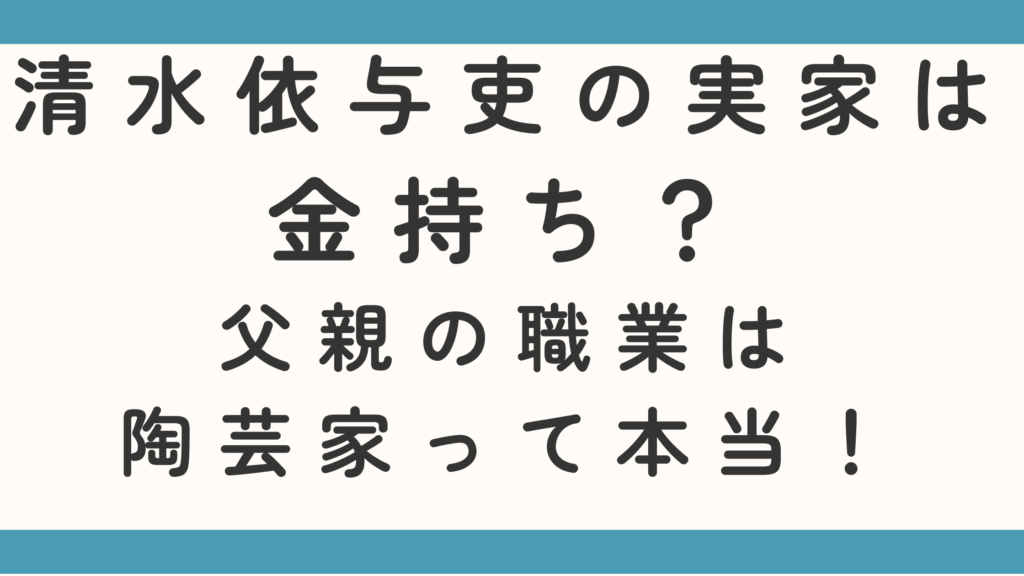 清水依与吏の実家は金持ち？父親の職業は陶芸家って本当か調査！