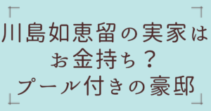 川島如恵留の実家はお金持ち？プール付きの豪邸って本当か徹底調査！