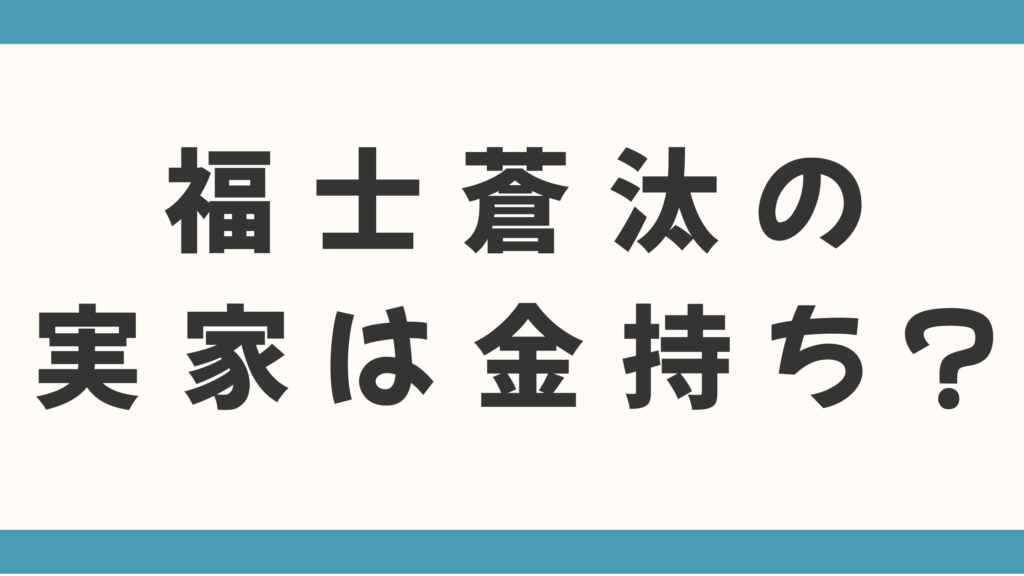 福士蒼汰の実家は金持ち？父親の職業は会社経営なのかも徹底調査！